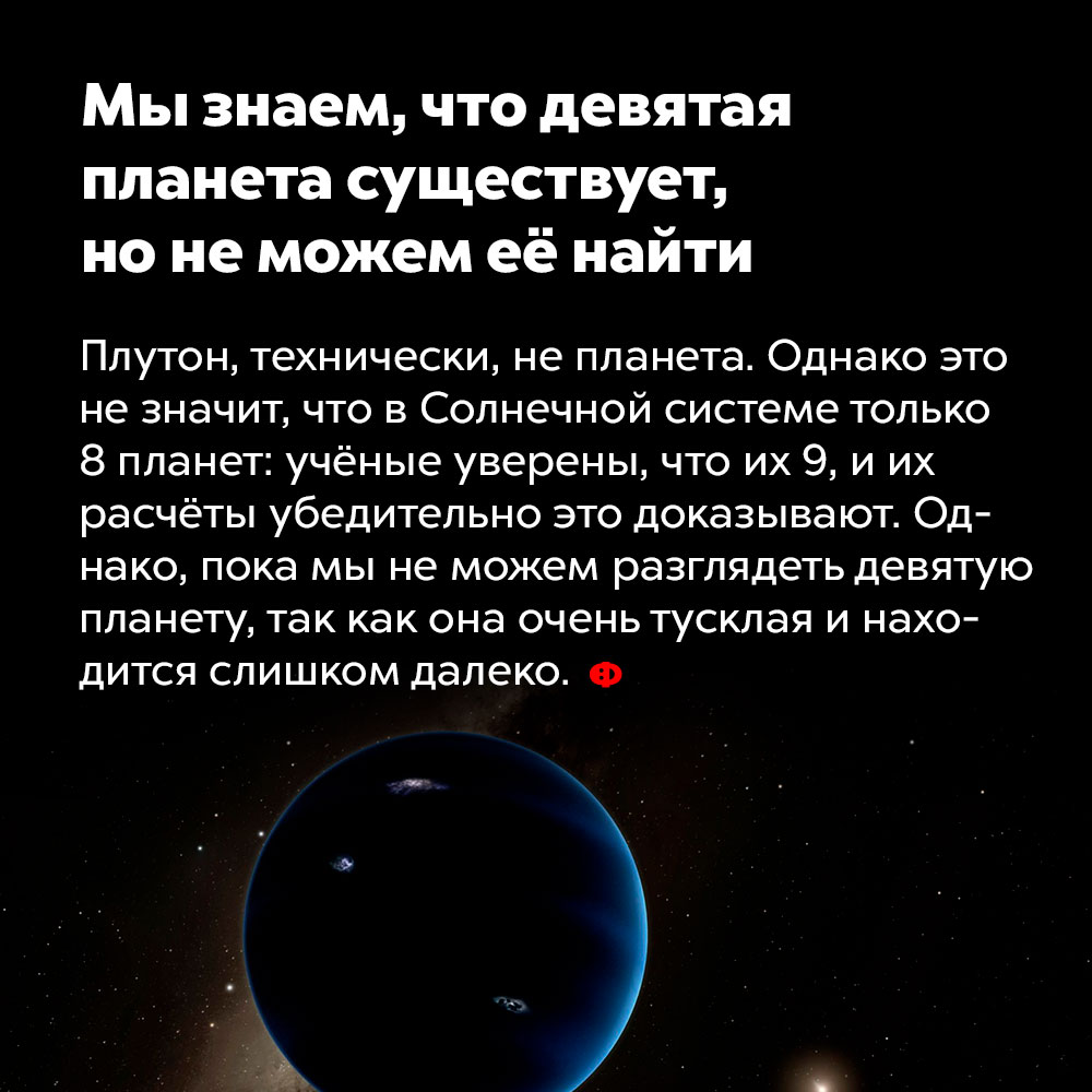 Мы знаем, что девятая планета существует, но не можем её найти. Плутон, технически, не планета. Однако это не значит, что в Солнечной системе только восемь планет: учёные уверены, что их девять, и их расчёты убедительно это доказывают. Но мы пока не можем разглядеть девятую планету, поскольку она очень тусклая и находится слишком далеко.