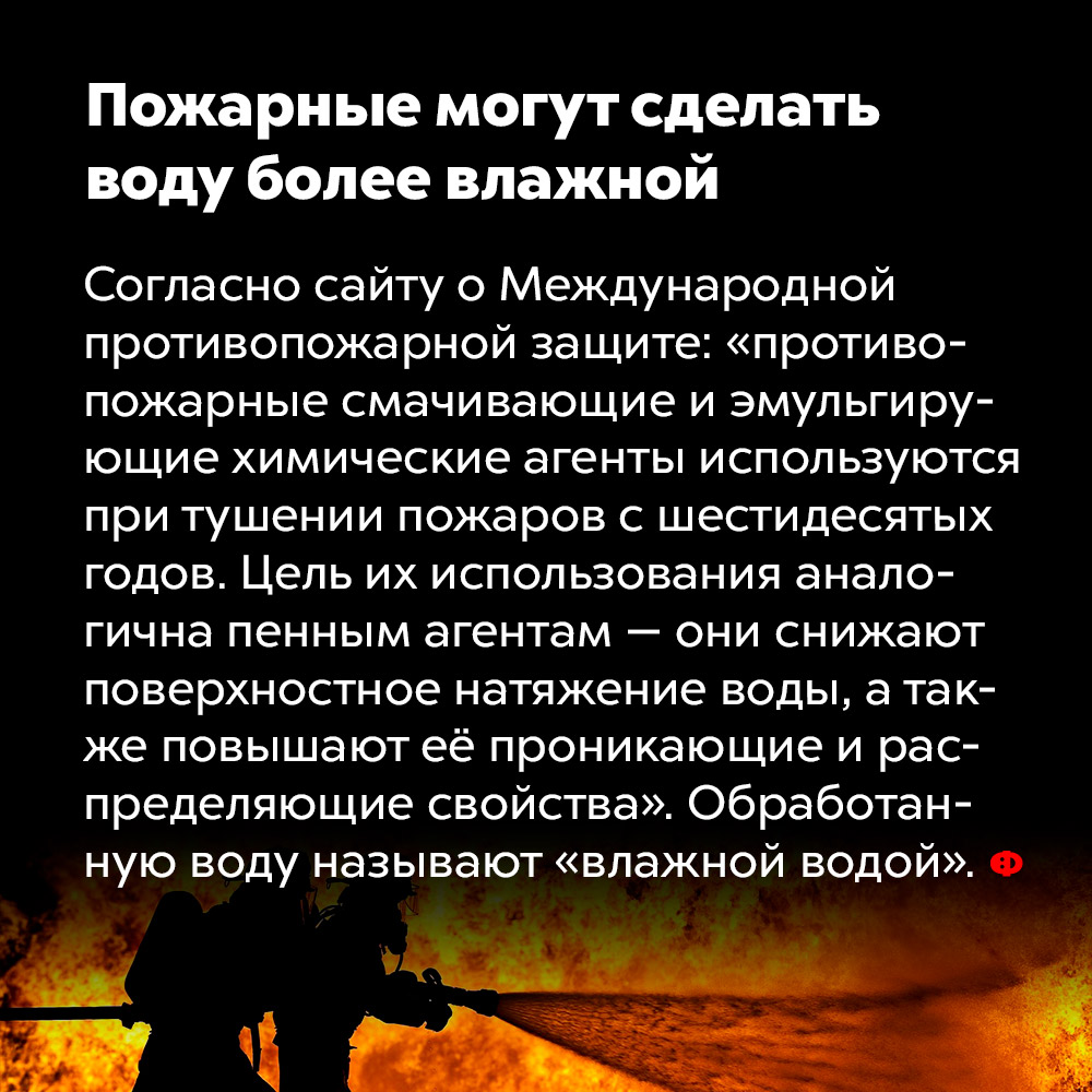 Пожарные могут сделать воду более влажной. Согласно сайту о международной противопожарной защите: «противопожарные смачивающие и эмульгирующие химические агенты используются при тушении пожаров с шестидесятых годов». Цель их использования аналогична пенным агентам — они снижают поверхностное натяжение воды, а также повышают её проникающие и распределяющие свойства». Обработанную воду называют «влажной водой».