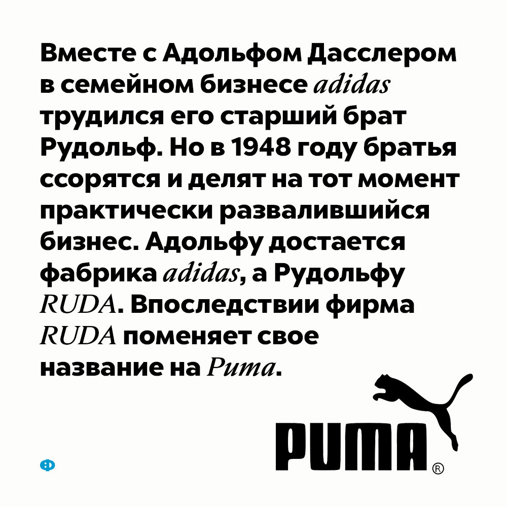 Адидас и Пума. Вместе с Адольфом Дасслером в семейном бизнесе adidas трудился его старший брат Рудольф. Но в 1948 году братья ссорятся и делят на тот момент практически развалившийся бизнес. Адольфу достаётся фабрика adidas, а Рудольфу RUDA. Впоследствии фирма RUDA поменяет своё название на Puma.