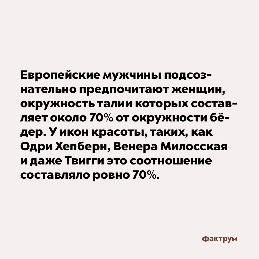 Европейские мужчины подсознательно предпочитают женщин, окружность талии которых составляет около 70% от окружности бёдер. У икон красоты, таких как Одри Хепберн, Венера Милосская и даже Твигги, это соотношение составляло ровно 70%.