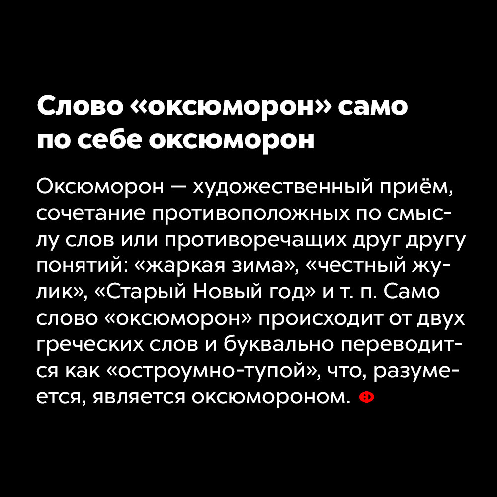 Слово «оксюморон» само по себе оксюморон. Оксюморон — художественный приём, сочетание противоположных по смыслу слов или противоречащих друг другу понятий: «жаркая зима», «честный жулик», «Старый Новый год» и т. п. Само слово «оксюморон» происходит от двух греческих слов и буквально переводится как «остроумно-тупой», что, разумеется, является оксюмороном.