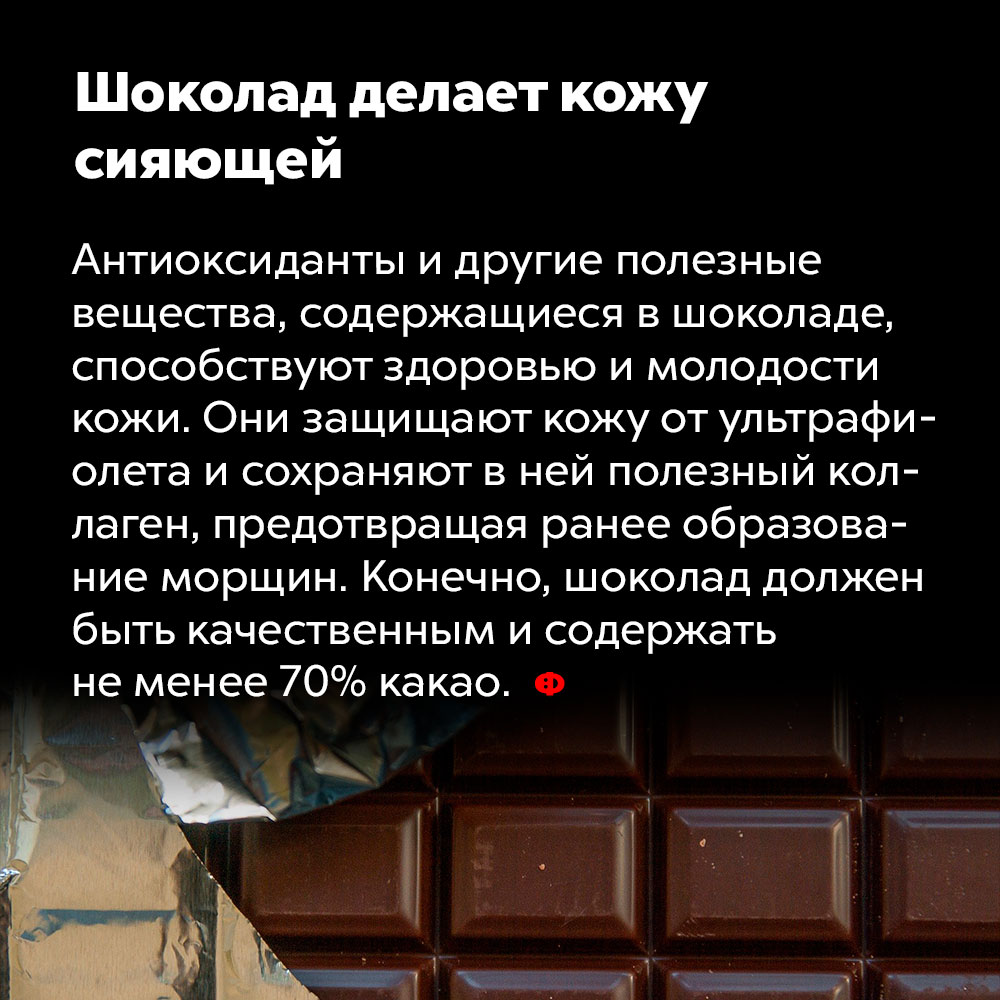 Шоколад делает кожу сияющей. Антиоксиданты и другие полезные вещества, содержащиеся в шоколаде, способствуют здоровью и молодости кожи. Они защищают кожу от ультрафиолета и сохраняют в ней полезный коллаген, предотвращая раннее образование морщин. Конечно, шоколад должен быть качественным и содержать не менее 70% какао.