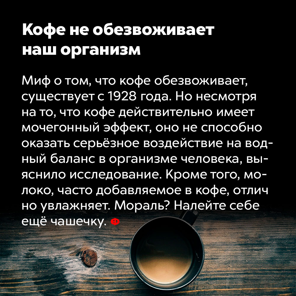 Кофе не обезвоживает организм. Миф о том, что кофе обезвоживает, существует с 1928 года. Но несмотря на то, что кофе действительно имеет мочегонный эффект, оно не способно оказать серьёзное воздействие на водный баланс в организме человека, выяснило исследование. Кроме того, молоко, часто добавляемое в кофе, отлично увлажняет. Мораль? Налейте себе ещё чашечку.