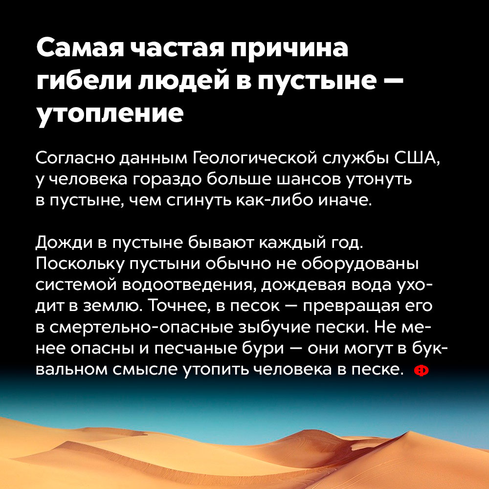 Самая частая причина гибели людей в пустыне — утопление. Согласно данным геологической службы США, у человека гораздо больше шансов утонуть в пустыне, чем сгинуть как-либо иначе.
Дожди в пустыне бывают каждый год. Поскольку пустыни обычно не оборудованы системой водоотведения, дождевая вода уходит в землю. Точнее, в песок — превращая его в смертельно опасные зыбучие пески. Не менее опасны и песчаные бури — они могут в буквальном смысле утопить человека в песке.