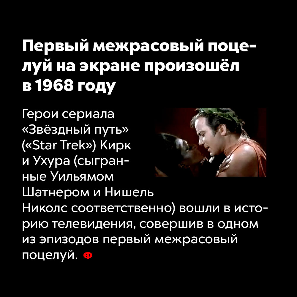 Первый межрасовый поцелуй на экране произошёл в 1968 году. Герои сериала «Звёздный путь» («Star Trek») Кирк и Ухура (сыгранные Уильямом Шатнером и Нишель Николс) вошли в историю телевидения, совершив в одном из эпизодов первый межрасовый поцелуй.