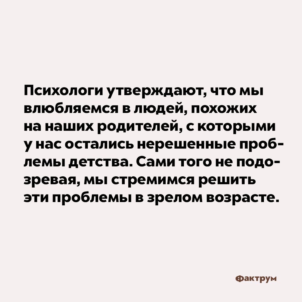 Мы влюбляемся в людей, похожих на наших родителей. Психологи утверждают, что мы влюбляемся в людей, похожих на наших родителей, с которыми у нас остались нерешённые проблемы детства. Сами того не подозревая, мы стремимся решить эти проблемы в зрелом возрасте.