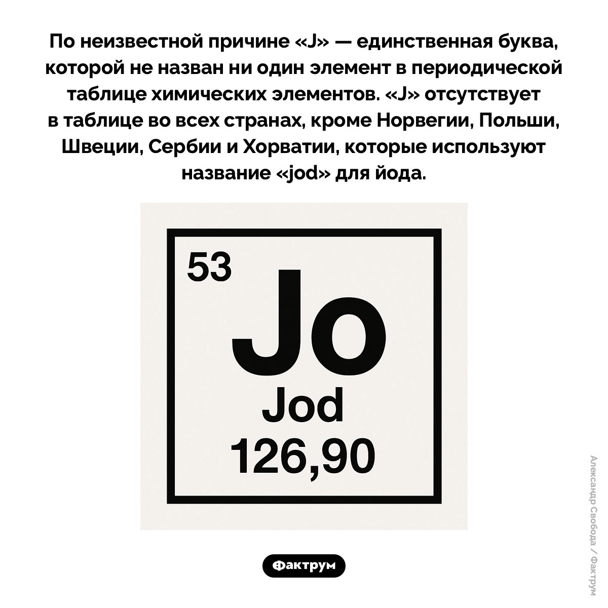 В таблице Менделеева нет буквы «J». По неизвестной причине J — единственная буква, которой не назван ни один элемент в периодической таблице химических элементов. J отсутствует в таблице во всех странах, кроме Норвегии, Польши, Швеции, Сербии и Хорватии, которые используют название «jod» для йода.
