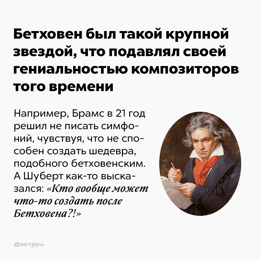 Бетховен был такой крупной звездой, что подавлял своей гениальностью композиторов того времени. Например, Брамс в 21 год решил не писать симфоний, поскольку чувствовал, что не способен создать шедевра, подобного бетховенским. А Шуберт как-то высказался: «Кто вообще может что-то создать после Бетховена?!»