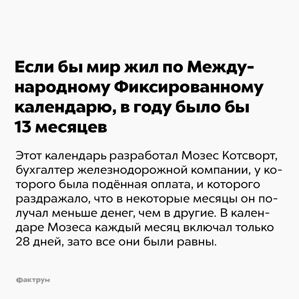 Если бы мир жил по Международному Фиксированному календарю, в году было бы 13 месяцев. Этот календарь разработал Мозес Косворт, бухгалтер железнодорожной компании, у которого была подённая оплата, и которого раздражало, что в некоторые месяцы он получал меньше денег, чем в другие. В календаре Мозеса каждый месяц включал только 28 дней, зато все они были равны.