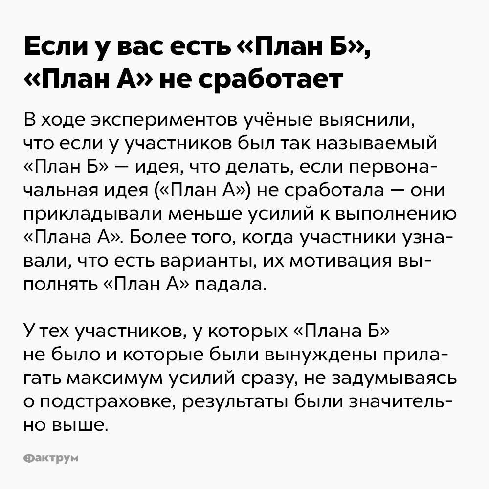 Если у вас есть «План Б», «План А» не сработает. В ходе экспериментов учёные выяснили, что если у участников был так называемый «Алан Б» — идея, что делать, если первоначальная идея («План А») не сработала — они прикладывали меньше усилий к выполнению «Плана А». Более того, когда участники узнавали, что есть варианты, их мотивация выполнять «План А» падала.
У тех участников, у которых «Плана Б» не было и которые были вынуждены прилагать максимум усилий сразу, не задумываясь о подстраховке, результаты были значительно выше.