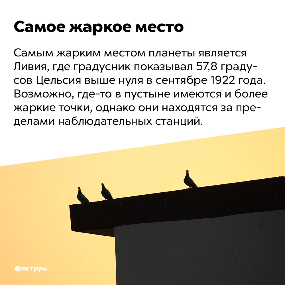 Самым жарким местом планеты является Ливия. Самым жарким местом планеты является Ливия, где градусник показывал 57,8 градусов Цельсия выше нуля в сентябре 1922 года. Возможно, где-то в пустыне имеются и более жаркие точки, однако они находятся за пределами наблюдательных станций.