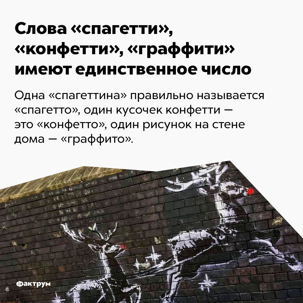 Слова «спагетти», «конфетти», «граффити» имеют единственное число. Одна «спагеттина» правильно называется «спагетто», один кусочек конфетти — это «конфетто», один рисунок на стене дома — «граффито».