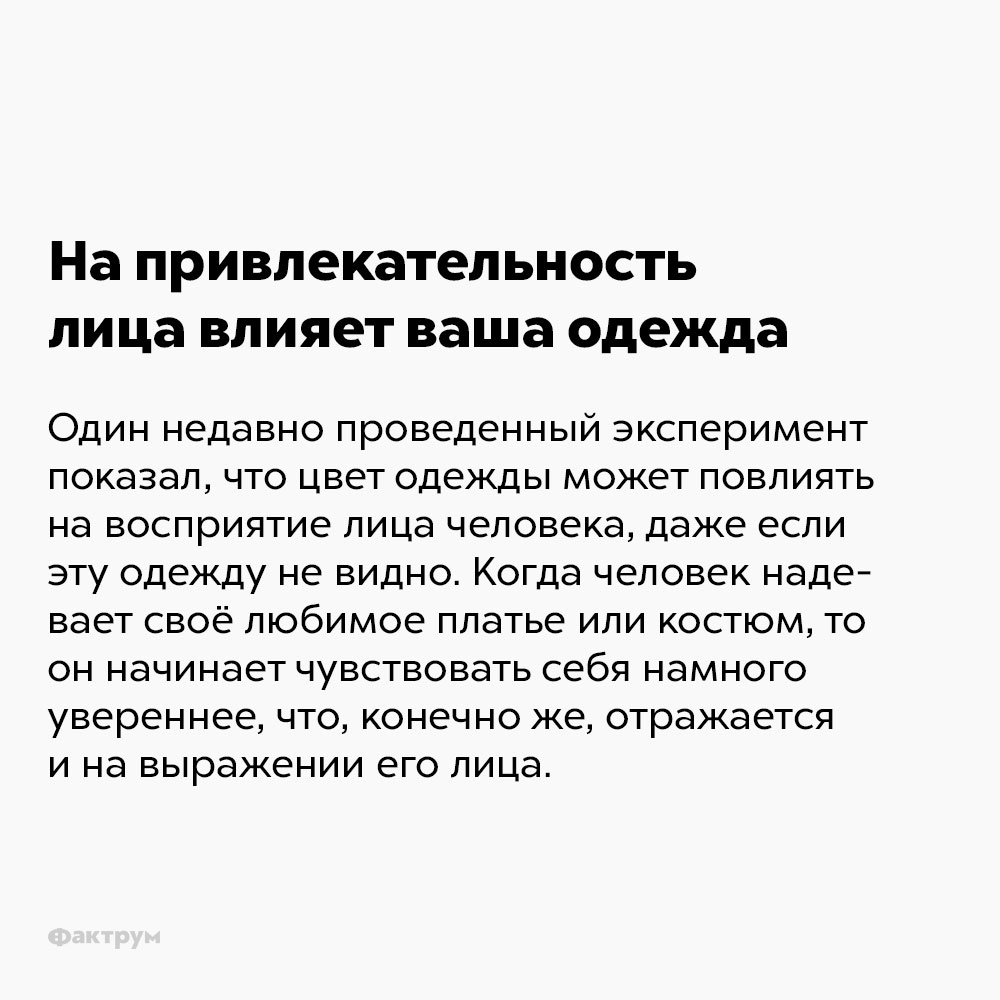 На привлекательность лица влияет ваша одежда. Эксперимент показал, что цвет одежды может повлиять на восприятие лица человека, даже если эту одежду не видно. Также, когда человек надевает своё любимое платье или костюм, то он начинает чувствовать себя намного увереннее, что , конечно же, отражается на выражении его лица.