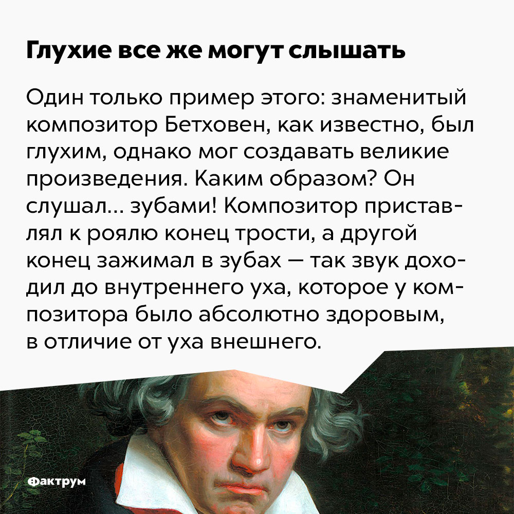 Глухие все же могут слышать. Один только пример: знаменитый композитор Бетховен, как известно, был глухим, однако мог создавать великие произведения. Каким образом? Он слушал… зубами! Композитор приставлял к роялю конец трости, а другой конец зажимал в зубах — так звук доходил до внутреннего уха, которое у Бетховена было абсолютно здоровым, в отличие от уха внешнего.