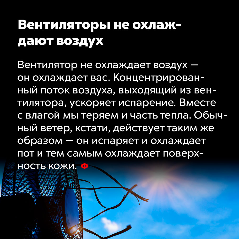 Вентиляторы не охлаждают воздух. Вентилятор не охлаждает воздух — он охлаждает вас. Концентрированный поток воздуха, выходящий из вентилятора, ускоряет испарение. Вместе с влагой мы теряем и часть тепла. Обычный ветер, кстати, действует таким же образом — он испаряет и охлаждает пот и тем самым охлаждает поверхность кожи.