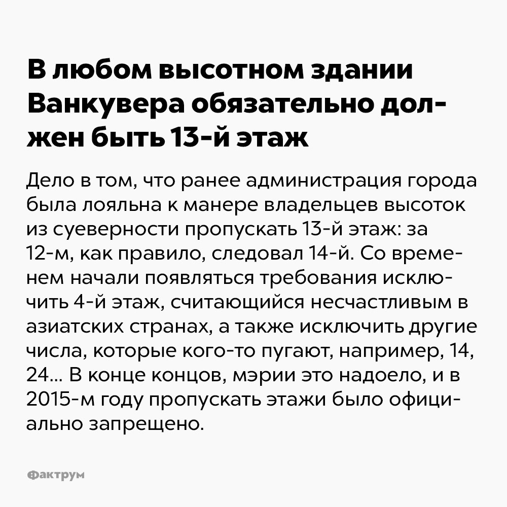 В любом высотном здании Ванкувера обязательно должен быть 13-й этаж. Дело в том, что ранее администрация города была лояльна к манере владельцев высоток из суеверности пропускать 13-й этаж: за 12-м, как правило, следовал 14-й. Со временем начали появляться требования исключить 4-й этаж, считающийся несчастливым в азиатских странах, а также исключить другие числа, которые кого-то пугают, например, 14, 24… В конце концов мэрии это надоело и в 2015-м году пропускать этажи было официально запрещено.