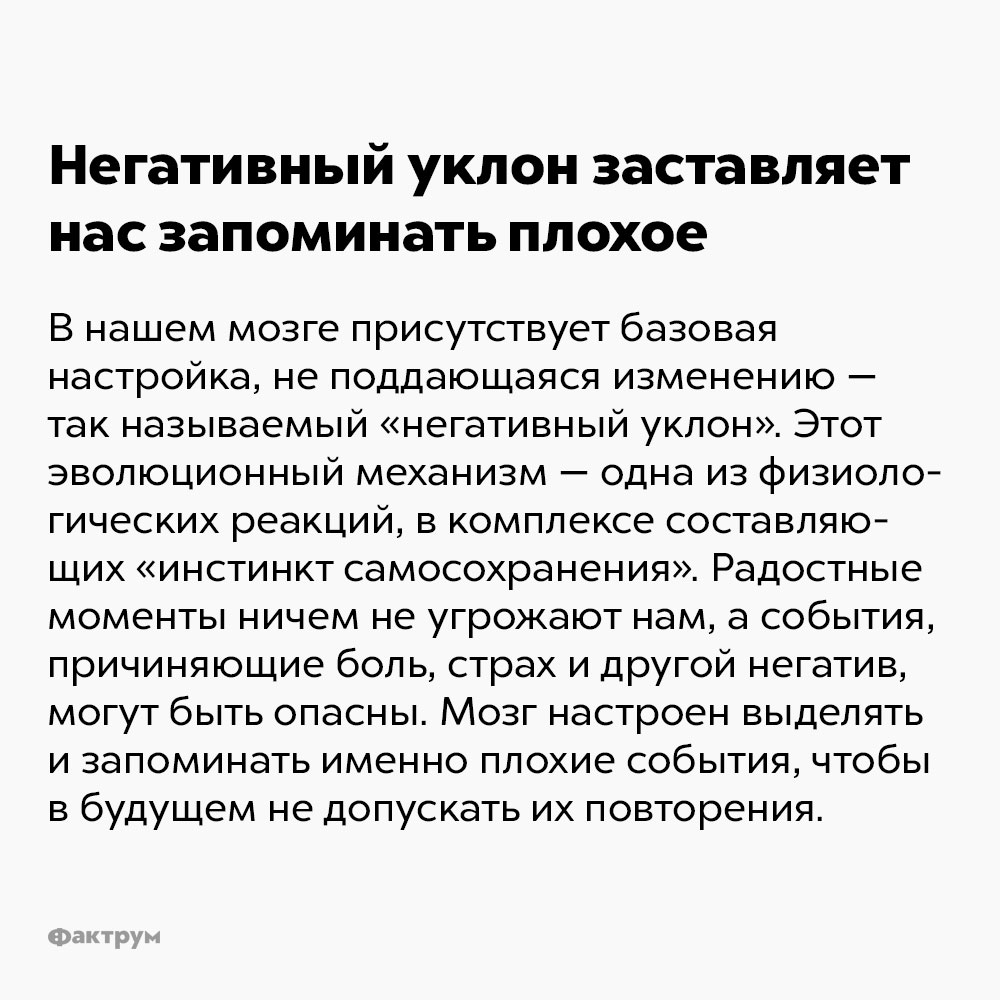 Негативный уклон заставляет нас запоминать плохое. В нашем мозге присутствует «базовая настройка», не поддающаяся изменению — так называемый «негативный уклон». Этот эволюционный механизм — одна из физиологических реакций, в комплексе составляющих «инстинкт самосохранения». Радостные моменты ничем не угрожают нам, а события, причиняющие боль, страх и другой негатив, могут быть опасны. Мозг «настроен» выделять и запоминать именно плохие события, чтобы в будущем не допускать их повторения.