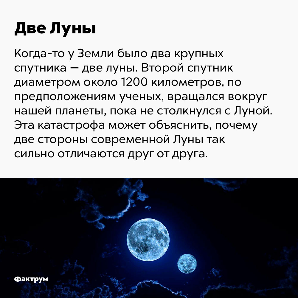 Когда-то у Земли было два крупных спутника. Второй спутник, диаметром около 1200 км, по предположениям учёных, вращался вокруг нашей планеты, пока не столкнулся с Луной. Эта катастрофа может объяснить, почему две стороны современной Луны так отличаются друг от друга.