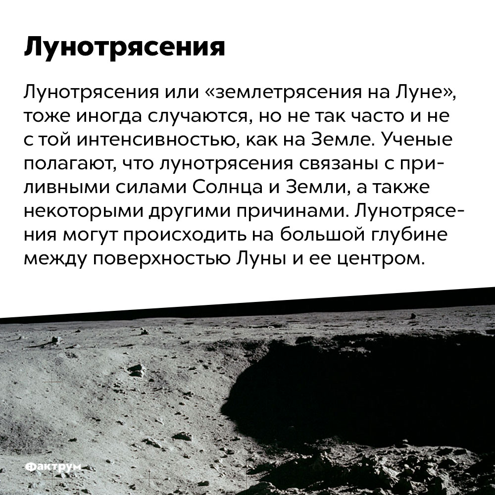 Существуют лунотрясения. Лунотрясения или «землетрясения на Луне», тоже иногда случаются, но не так часто и не с той интенсивностью, как на Земле. Ученые полагают, что лунотрясения связаны с приливными силами Солнца и Земли, а также некоторыми другими причинами. Лунотрясения могут происходить на большой глубине между поверхностью Луны и ее центром.