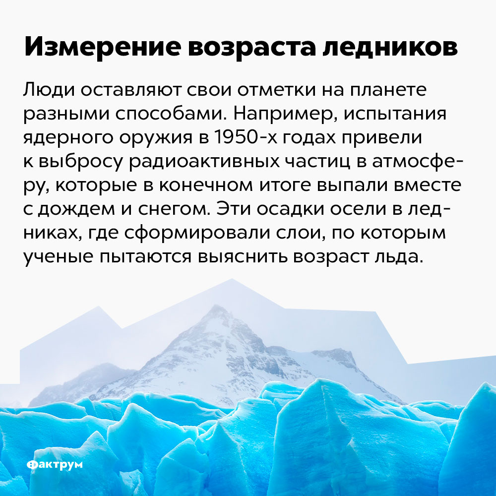 Измерение возраста ледников. Люди оставляют свои отметки на планете разными способами. Например, испытания ядерного оружия в 1950-х годах привели к выбросу радиоактивных частиц в атмосферу, которые в конечном итоге выпали вместе с дождём и снегом. Эти осадки осели в ледниках, где сформировали слои, по которым учёные пытаются выяснить возраст льда.