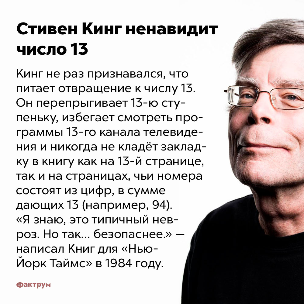 Стивен Кинг ненавидит число 13. Кинг не раз признавался, что питает отвращение к числу 13. Он перепрыгивает 13-ю ступеньку, избегает смотреть программы 13-го канала телевидения и никогда не кладёт закладку в книгу как на 13-й странице, так и на страницах, чьи номера состоят из цифр, в сумме дающих 13 (например, 94). «Я знаю, это типичный невроз. Но так... безопаснее» — написал Кинг для «Нью-Йорк Таймс» в 1984 году.