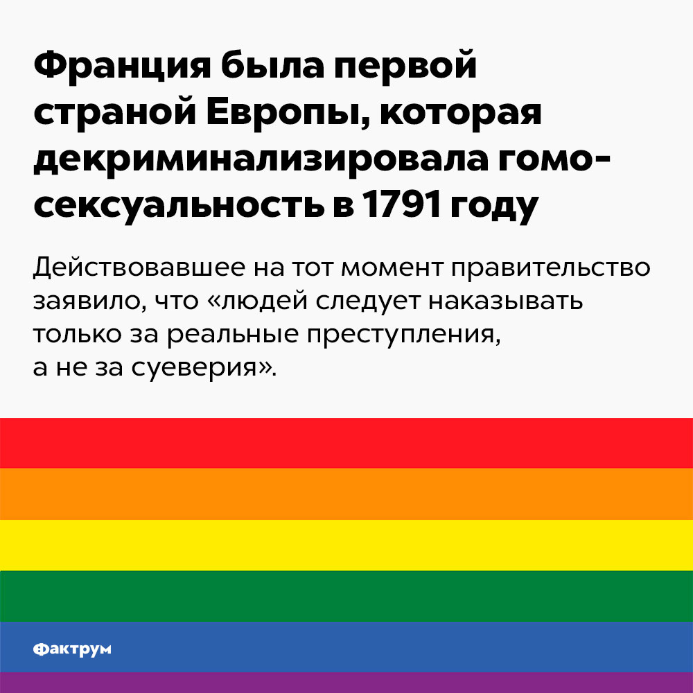 Франция была первой страной Европы, которая декриминализировала гомосексуальность в 1791 году. Действовавшее на тот момент правительство заявило, что «людей следует наказывать за реальные преступления, а не за суеверия».