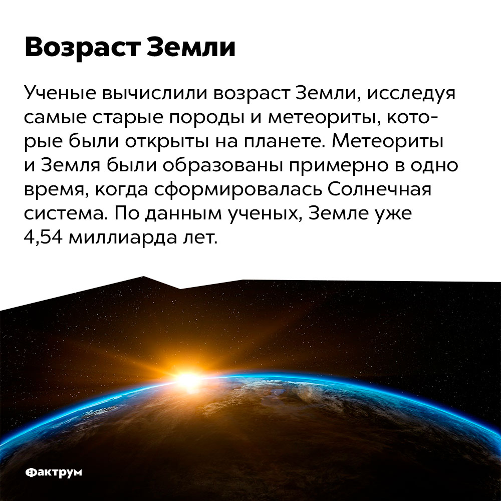 Каков возраст Земли?. Ученые вычислили возраст Земли, исследуя самые старые породы и метеориты, которые были открыты на планете. Метеориты и Земля были образованы примерно в одно время, когда сформировалась Солнечная система. По данным ученых, Земле уже 4,54 миллиарда лет.