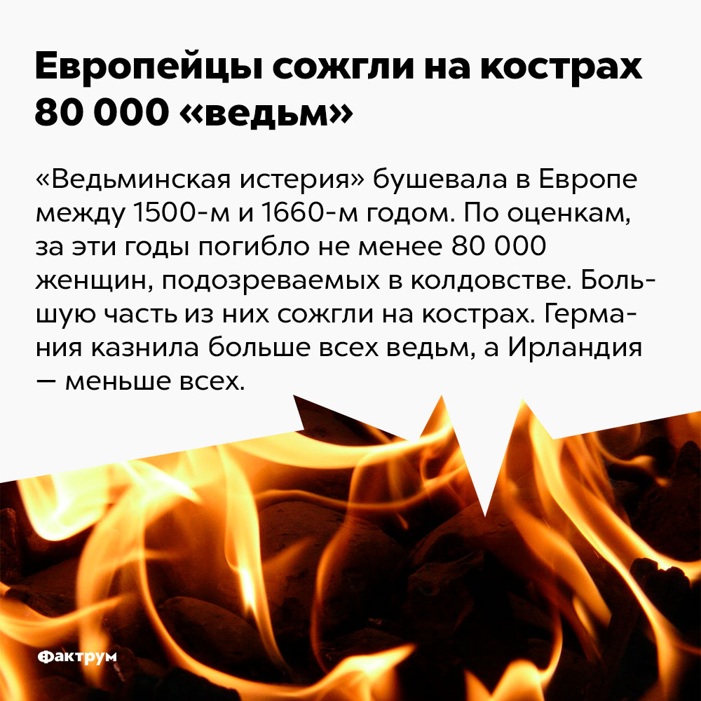 Европейцы сожгли на кострах 80 000 «ведьм». «Ведьминская истерия» бушевала в Европе между 1500-м и 1660-м годом. По оценкам, за эти годы погибло не менее 80 000 тысяч женщин, подозреваемых в колдовстве. Германия казнила больше всех «ведьм», а Ирландия — меньше всех.