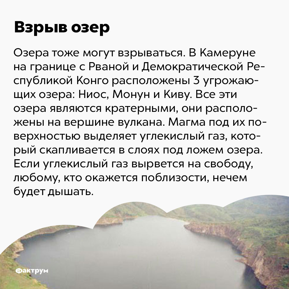 Озёра могут взрываться. В Камеруне, на границе с Рваной и Демократической Республикой Конго, расположены три угрожающих озера: Ниос, Монун и Киву. Все эти озёра являются кратерными, они расположены на вершине вулкана. Магма под их поверхностью выделяет углекислый газ, который скапливается в слоях под ложем озера. Если углекислый газ вырвется на свободу, любому, кто окажется поблизости, нечем будет дышать.