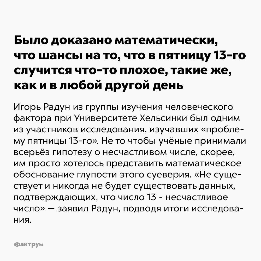 Было доказано математически, что шансы на то, что в пятницу 13-го случится что-то плохое, такие же, как и в любой другой день. Игорь Радун из группы изучения человеческого фактора при Университете Хельсинки был одним из участников исследования, изучавших «проблему пятницы 13-го». Не то чтобы учёные принимали всерьёз гипотезу о несчастливом числе, скорее, им просто хотелось представить математическое обоснование глупости этого суеверия. «Не существует и никогда не будет существовать данных, подтверждающих, что число 13 — несчастливое число» — заявил Радун, подводя итоги исследования.