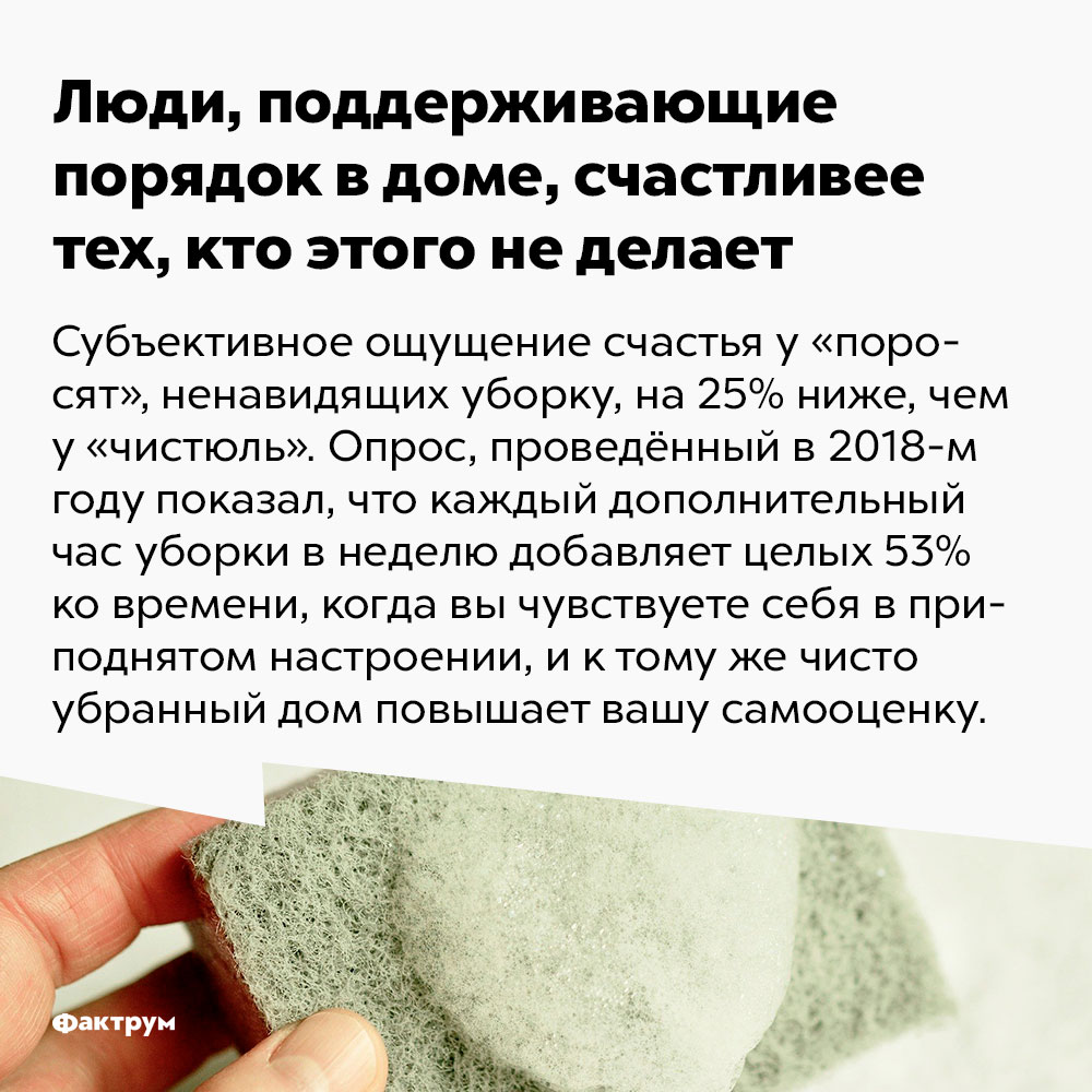 Люди, поддерживающие порядок в доме, счастливее тех, кто этого не&nsp;делает. Субъективное ощущение счастья у «поросят», ненавидящих уборку, на 25% ниже, чем у «чистюль». Опрос, проведённый в 2018-м году, показал, что каждый дополнительный час уборки в неделю добавляет целых 53% ко времени, когда вы чувствуете себя в приподнятом настроении, и к тому же чисто убранный дом повышает вашу самооценку.