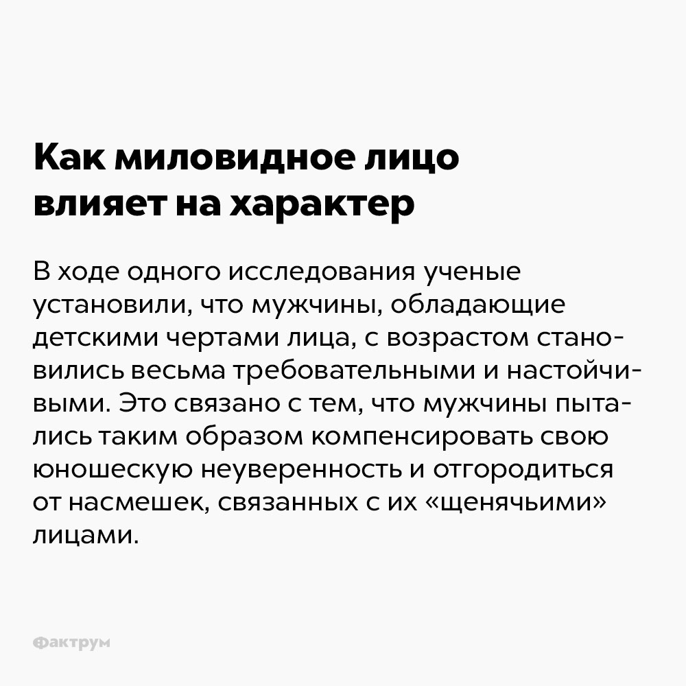 Как миловидное лицо влияет на характер. В ходе одного исследования учёные установили, что мужчины, обладающие детскими чертами лица, с возрастом становились весьма требовательными и настойчивыми. Это связано с тем, что мужчины таким образом пытались компенсировать свою юношескую неуверенность и отгородиться от насмешек, связанных с их «щенячьими» лицами.