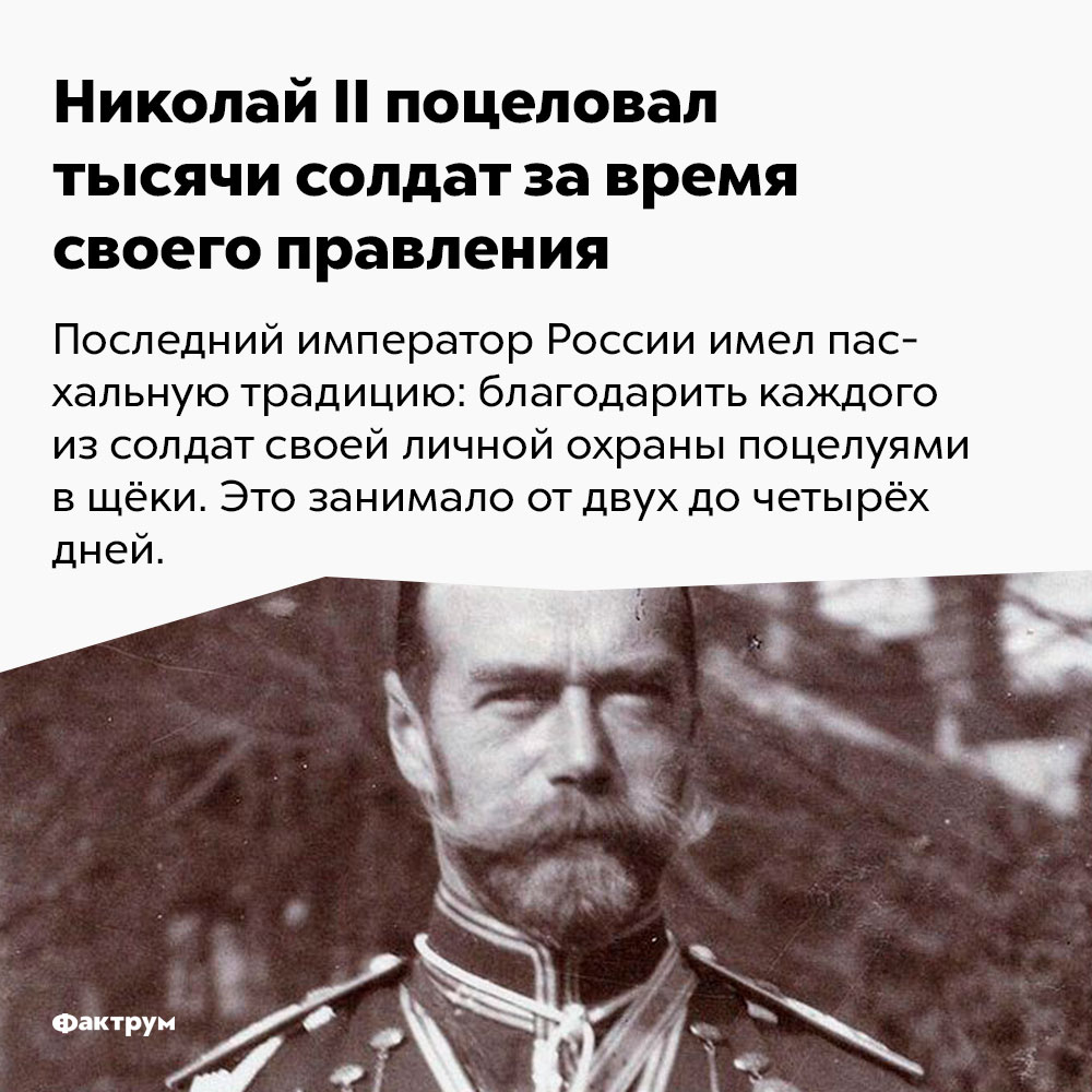 Николай II поцеловал тысячи солдат за время своего правления. Последний император России имел пасхальную традицию: благодарить каждого из солдат своей личной охраны поцелуями в щёки. Это занимало от двух до четырёх дней.