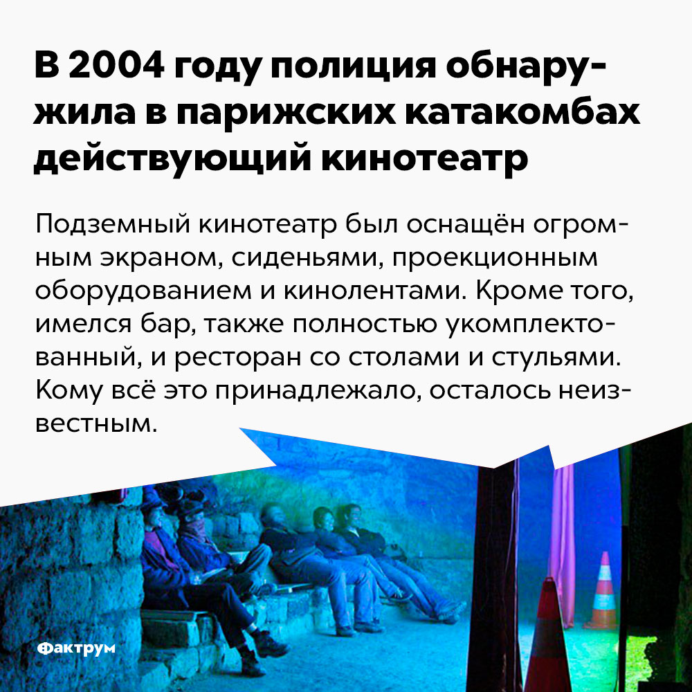 В 2004 году полиция обнаружила в парижских катакомбах действующий кинотеатр. Подземный кинотеатр был оснащён огромным экраном, сиденьями, проекционным оборудованием и кинолентами. Кроме того, имелся бар, также полностью укомплектованный, и ресторан со столами и стульями. Кому всё это принадлежало, осталось неизвестным.