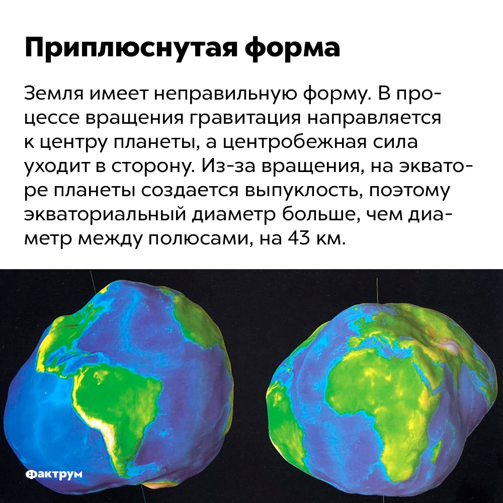 Земля имеет неправильную форму. Земля имеет неправильную форму. В процессе вращения гравитация направляется к центру планеты, а центробежная сила уходит в сторону. Из-за вращения, на экваторе планеты создается выпуклость, поэтому экваториальный диаметр больше, чем диаметр между полюсами, на 43 км.