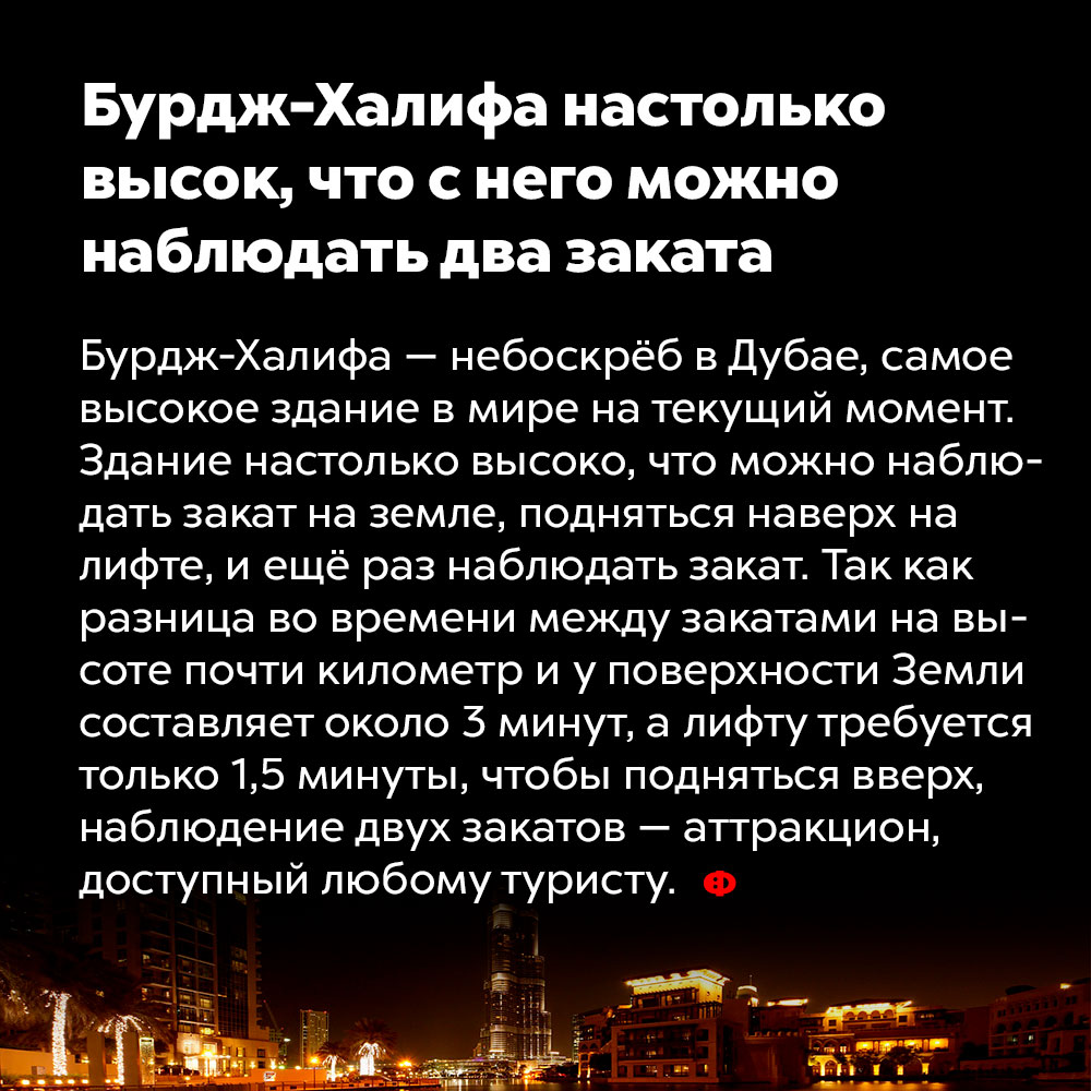 Бурдж-Халифа настолько высок, что с него можно наблюдать два заката. Бурдж-Халифа — небоскрёб в Дубае, самое высокое здание в мире на текущий момент. Здание настолько высоко, что можно наблюдать закат с его последнего этажа, а затем спуститься на лифте и ещё раз увидеть закат. Так как разница во времени между закатами на высоте почти километр и у поверхности Земли составляет около трёх минут, а лифту требуется только полторы минуты, чтобы спуститься вниз, наблюдение двух закатов — аттракцион, доступный любому туристу.