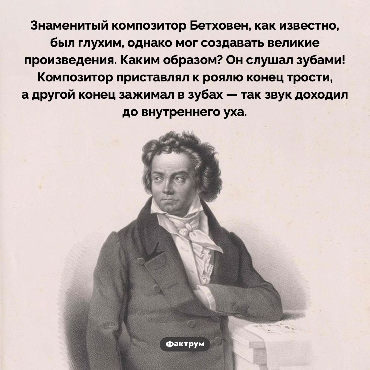 Как Бетховен писал свои произведения будучи глухим. Знаменитый композитор Бетховен, как известно, был глухим, однако мог создавать великие произведения. Каким образом? Он слушал зубами! Композитор приставлял к роялю конец трости, а другой конец зажимал в зубах — так звук доходил до внутреннего уха.