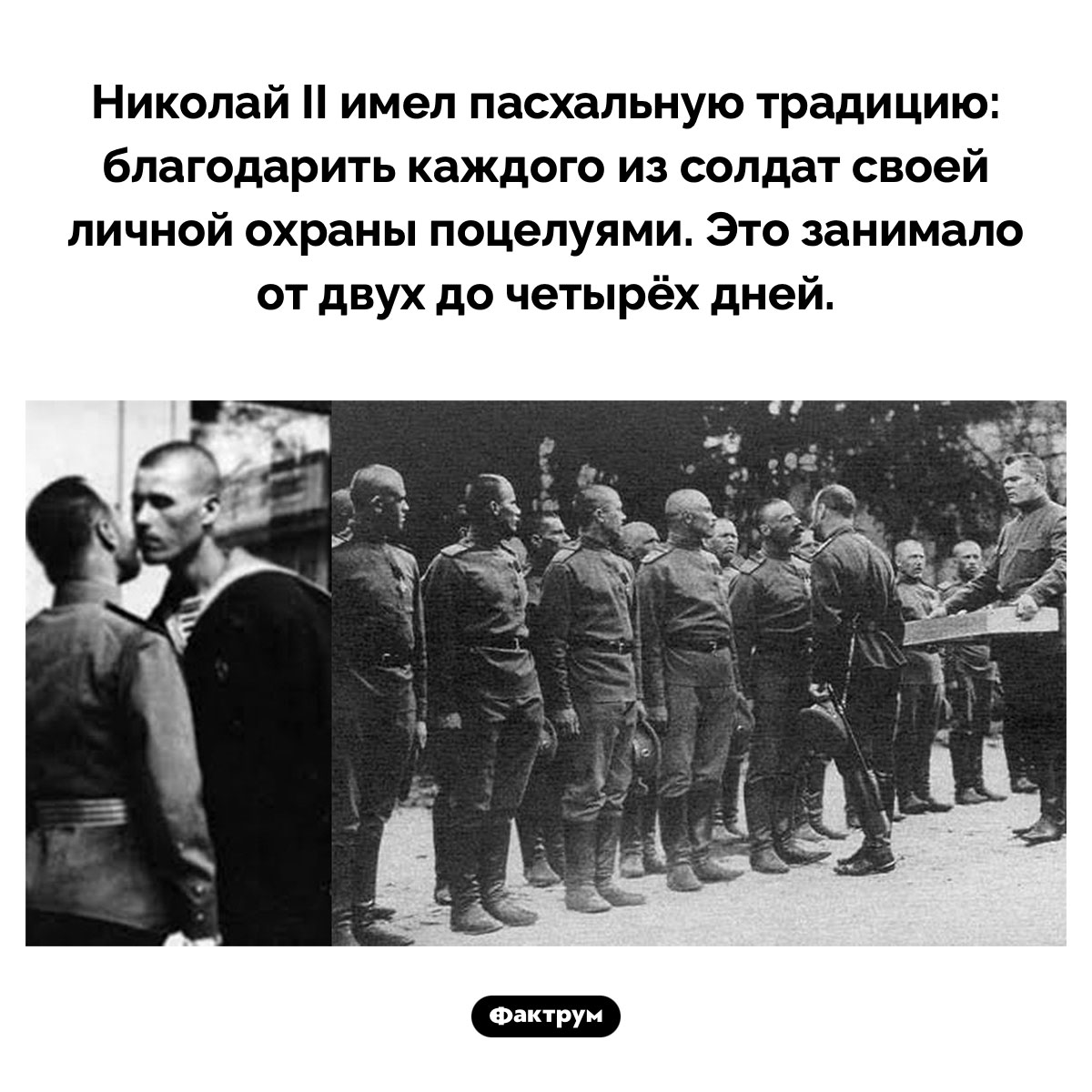 Николай II поцеловал тысячи солдат за время своего правления. Николай II имел пасхальную традицию: благодарить каждого из солдат своей личной охраны поцелуями. Это занимало от двух до четырёх дней.