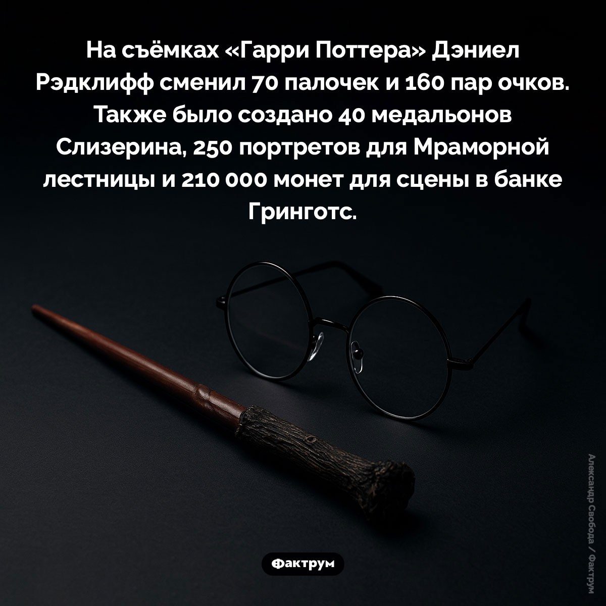 Реквизит «Гарри Поттера». На съёмках «Гарри Поттера» Дэниел Рэдклифф сменил 70 палочек и 160 пар очков. Также было создано 40 медальонов Слизерина, 250 портретов для Мраморной лестницы и 210 000 монет для сцены в банке Гринготс.