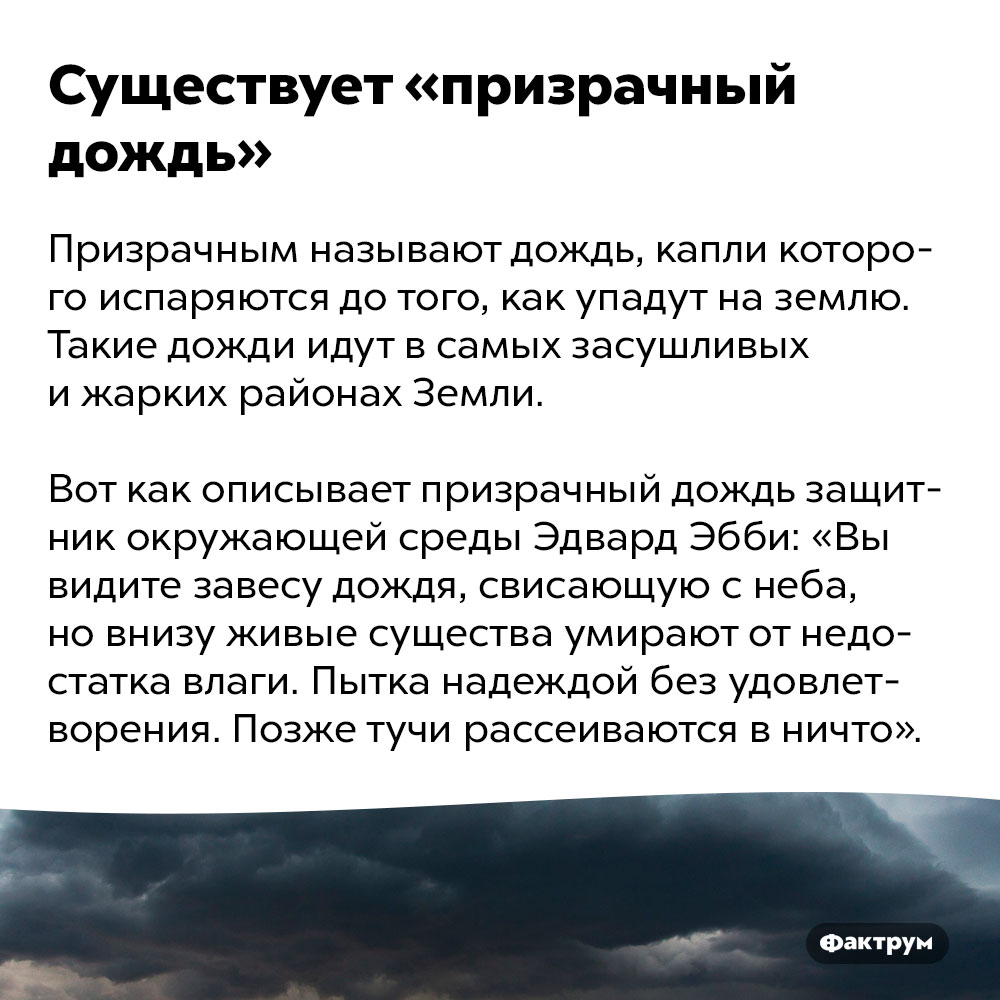 Существует «призрачный дождь». Призрачным называют дождь, капли которого испаряются до того, как упадут на землю. Такие дожди идут в самых засушливых и жарких районах Земли.
Вот как описывает призрачный дождь защитник окружающей среды Эдвард Эбби: «Вы видите завесу дождя, свисающую с неба, но внизу живые существа умирают от недостатка влаги. Пытка надеждой без удовлетворения. Позже тучи рассеиваются в ничто».