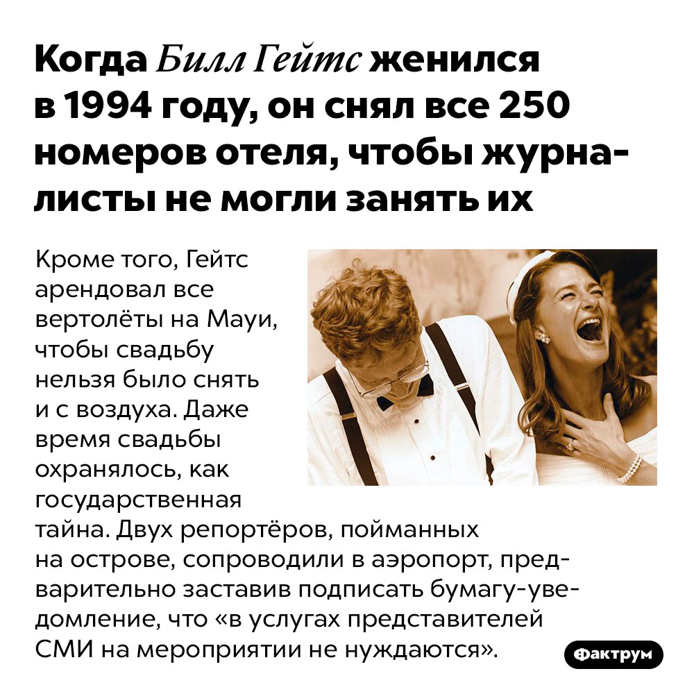 Когда Билл Гейтс женился в 1994 году, он снял все 250 номеров отеля, чтобы журналисты не могли занять их. Кроме того, Гейтс арендовал все вертолёты на Мауи, чтобы свадьбу нельзя было снять и с воздуха. Даже время свадьбы охранялось, как государственная тайна. Двух репортёров, пойманных на острове, сопроводили в аэропорт, предварительно заставив подписать бумагу-уведомление, что «в услугах представителей СМИ на мероприятии не нуждаются».