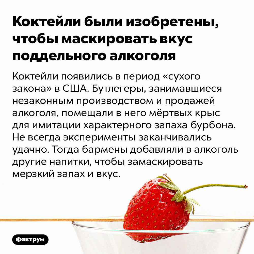 Коктейли были изобретены, чтобы маскировать вкус поддельного алкоголя. Коктейли появились в период «сухого закона» в США. Бутлегеры, занимавшиеся незаконным производством и продажей алкоголя, помещали в него мёртвых крыс для имитации характерного запаха бурбона. Не всегда эксперименты заканчивались удачно. Тогда бармены добавляли в алкоголь другие напитки, чтобы замаскировать мерзкий запах и вкус.