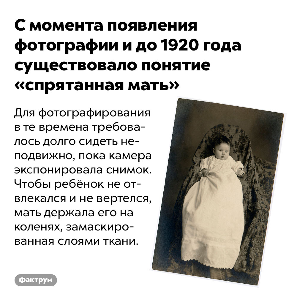 С момента появления фотографии и до 1920 года существовало понятие «спрятанная мать». Для фотографирования в те времена требовалось долго сидеть неподвижно, пока камера экспонировала снимок. Чтобы ребёнок не отвлекался и не вертелся, мать держала его на коленях, замаскированная слоями ткани.