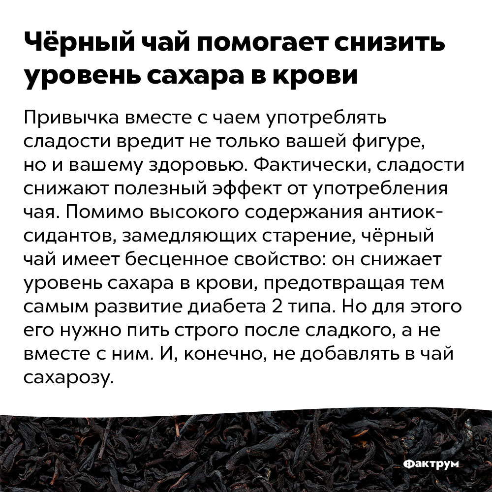 Чёрный чай помогает снизить уровень сахара в крови. Привычка вместе с чаем употреблять сладости вредит не только вашей фигуре, но и вашему здоровью. Фактически, сладости снижают полезный эффект от употребления чая. Помимо высокого содержания антиоксидантов, замедляющих старение, чёрный чай имеет бесценное свойство: он снижает уровень сахара в крови, предотвращая тем самым развитие диабета 2 типа. Но для этого его нужно пить строго после сладкого, а не вместе с ним. И, конечно, не добавлять в чай сахарозу.