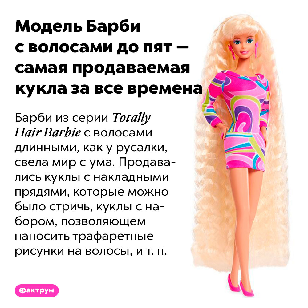 Модель Барби с волосами до пят — самая продаваемая кукла за все времена. Барби из серии Totally Hair Barbie с волосами длинными, как у русалки, свела мир с ума. Продавались куклы с накладными прядями, которые можно было стричь, куклы с набором, позволяющем наносить трафаретные рисунки на волосы, и т. п.