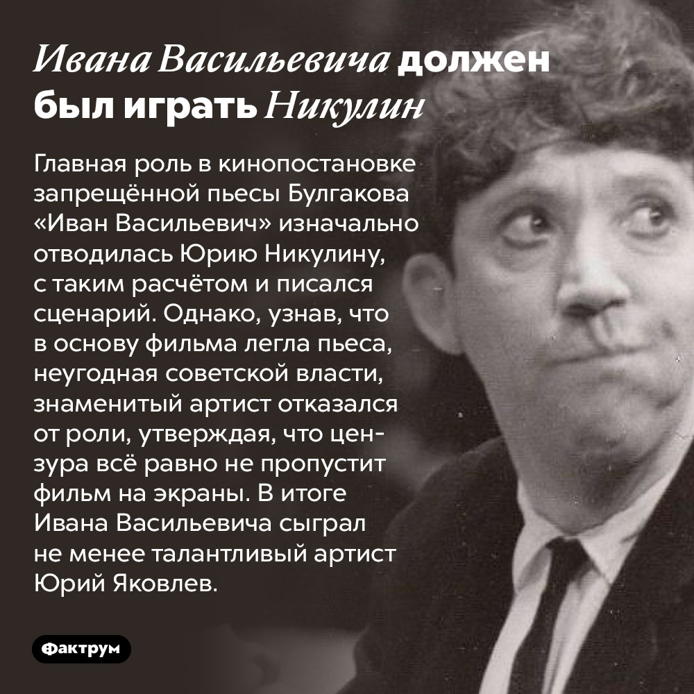 Ивана Васильевича должен был играть Никулин. Главная роль в кинопостановке запрещённой пьесы Булгакова «Иван Васильевич» изначально отводилась Юрию Никулину, с таким расчётом и писался сценарий. Однако, узнав, что в основу фильма легла пьеса, неугодная советской власти, знаменитый артист отказался от роли, утверждая, что цензура всё равно не пропустит фильм на экраны. В итоге Ивана Васильевича сыграл не менее талантливый артист Юрий Яковлев.