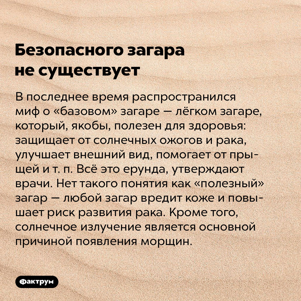 Безопасного загара не существует. В последнее время распространился миф о «базовом» загаре — лёгком загаре, который, якобы, полезен для здоровья: защищает от солнечных ожогов и рака, улучшает внешний вид, помогает от прыщей и т. п. Всё это ерунда, утверждают врачи. Нет такого понятия как «полезный» загар — любой загар вредит коже и повышает риск развития рака. Кроме того, солнечное излучение является основной причиной появления морщин.