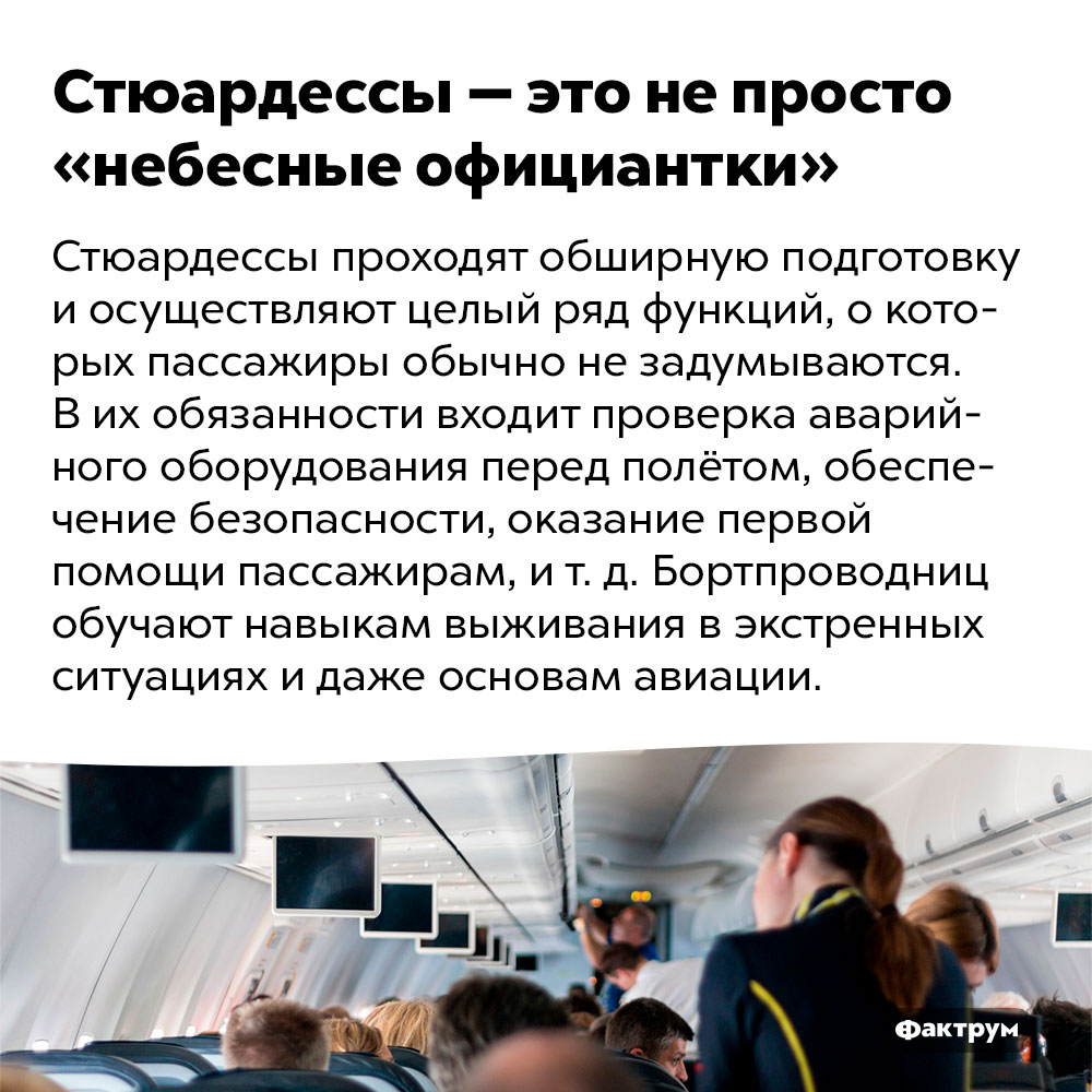 Стюардессы — это не просто «небесные официантки». Стюардессы проходят обширную подготовку и осуществляют целый ряд функций, о которых пассажиры обычно не задумываются. В их обязанности входит проверка аварийного оборудования перед полётом, обеспечение безопасности, оказание первой помощи пассажирам, и т. д. Бортпроводниц обучают навыкам выживания в экстренных ситуациях и даже основам авиации.