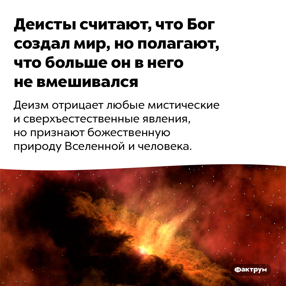 Деисты считают, что Бог создал мир, но полагают, что больше он в него не вмешивался. Деизм отрицает любые мистические и сверхъестественные явления, но признают божественную природу Вселенной и человека.
