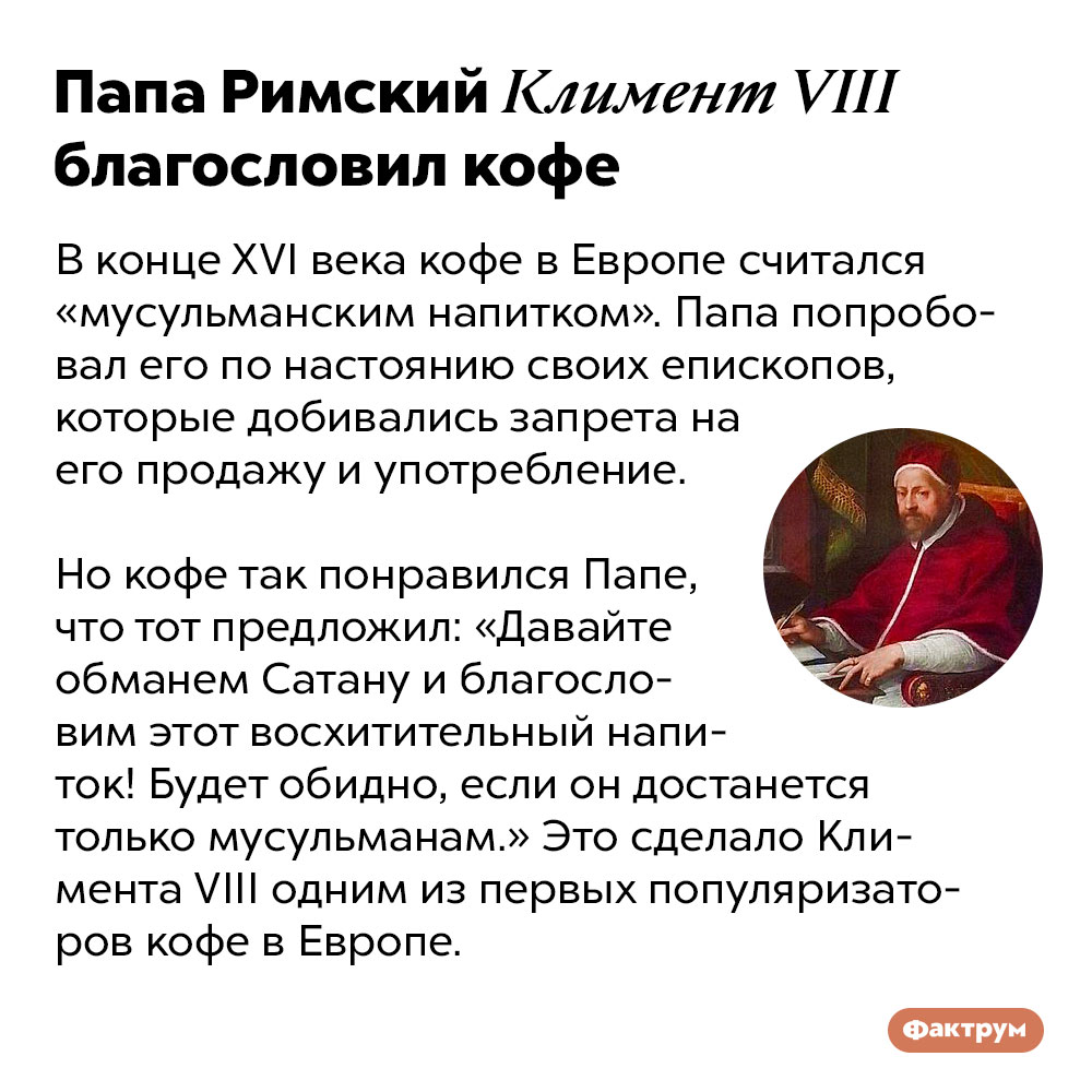 Папа Римский Климент VIII благословил кофе. В конце XVI века кофе в Европе считался «мусульманским напитком». Папа попробовал его по настоянию своих епископов, которые добивались запрета на его продажу и употребление. 

Но кофе так понравился Папе, что тот предложил: «Давайте обманем Сатану и благословим этот восхитительный напиток! Будет обидно, если он достанется только мусульманам.» Это сделало Климента VIII одним из первых популяризаторов кофе в Европе.